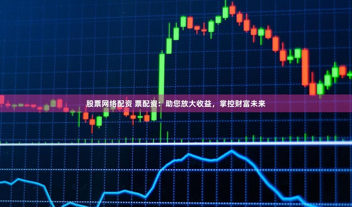 股票网络配资 票配资：助您放大收益，掌控财富未来