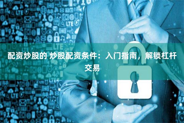 配资炒股的 炒股配资条件：入门指南，解锁杠杆交易