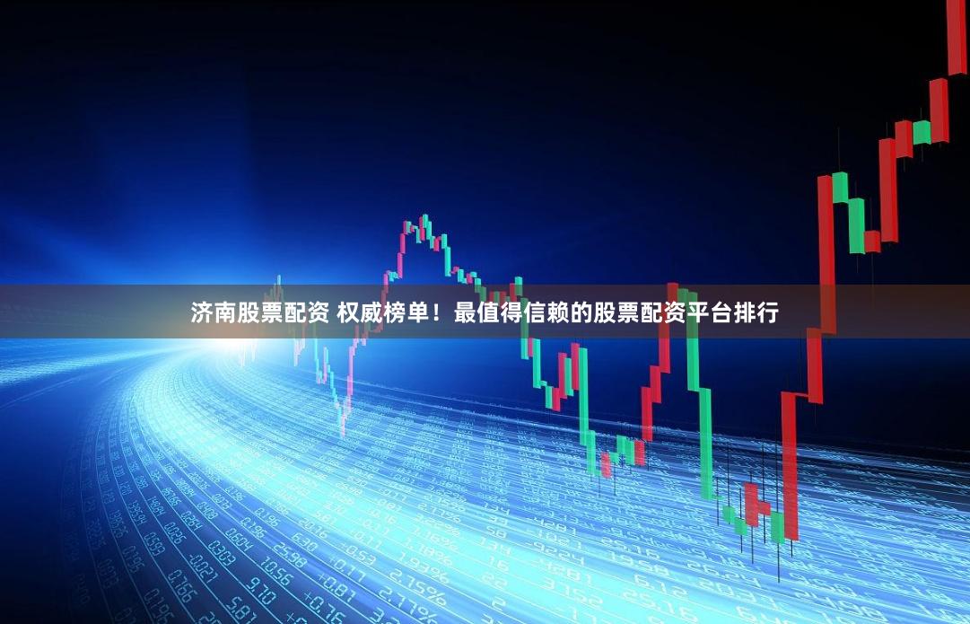 济南股票配资 权威榜单！最值得信赖的股票配资平台排行