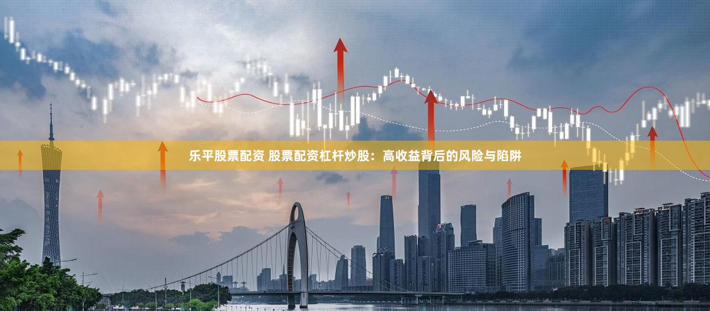 乐平股票配资 股票配资杠杆炒股：高收益背后的风险与陷阱