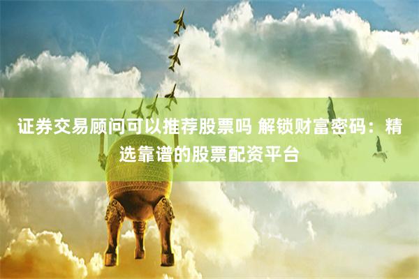 证券交易顾问可以推荐股票吗 解锁财富密码:精选靠谱的股票配资平台