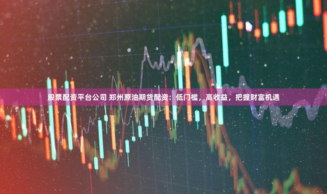 股票配资平台公司 郑州原油期货配资：低门槛，高收益，把握财富机遇
