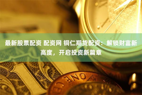 最新股票配资 配资网 铜仁期货配资：解锁财富新高度，开启投资新篇章