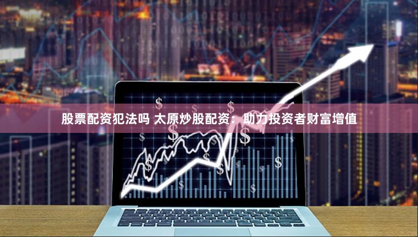 股票配资犯法吗 太原炒股配资：助力投资者财富增值