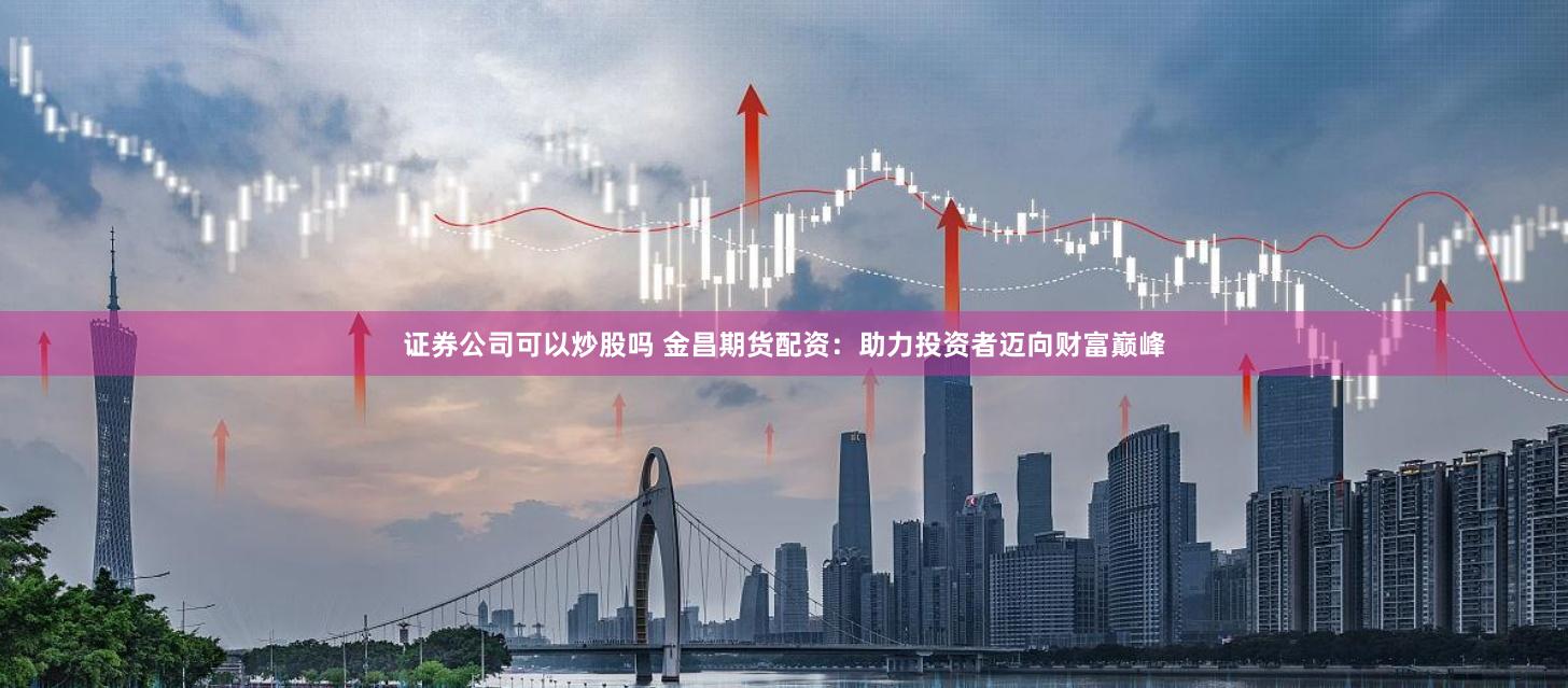 证券公司可以炒股吗 金昌期货配资：助力投资者迈向财富巅峰