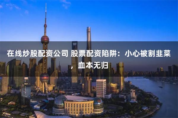在线炒股配资公司 股票配资陷阱：小心被割韭菜，血本无归