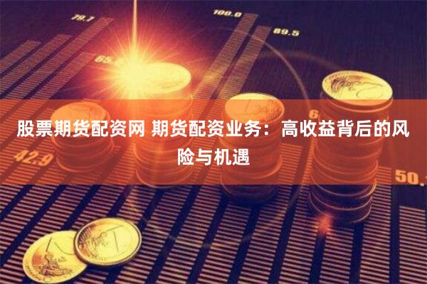 股票期货配资网 期货配资业务：高收益背后的风险与机遇