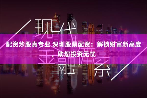 配资炒股真专业 深圳股票配资：解锁财富新高度，助您投资无忧