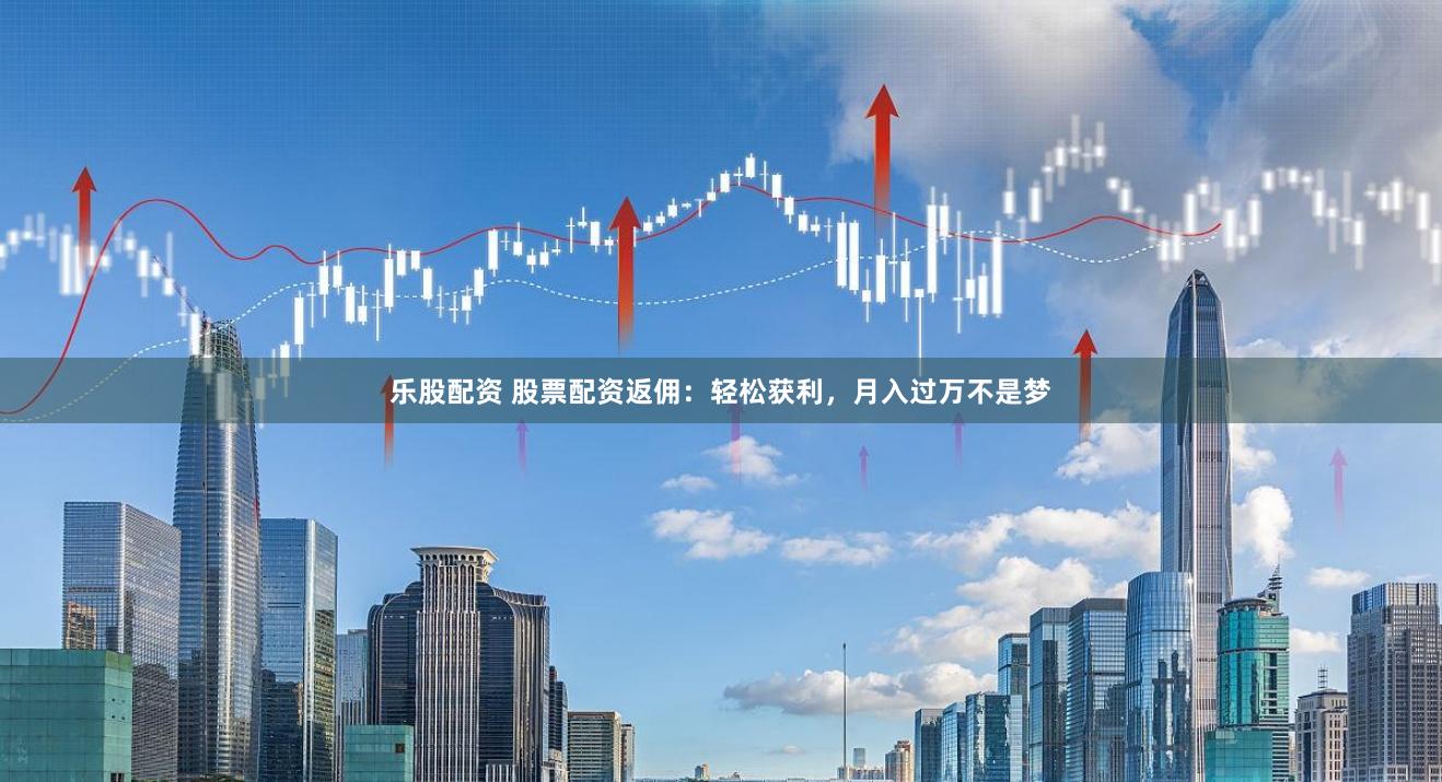 乐股配资 股票配资返佣：轻松获利，月入过万不是梦