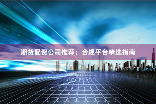 期货配资公司推荐：合规平台精选指南