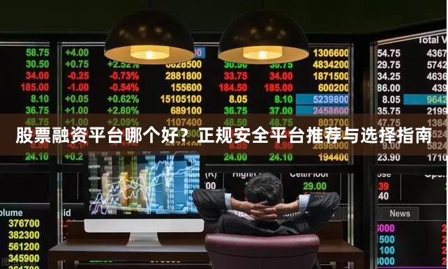 股票融资平台哪个好？正规安全平台推荐与选择指南