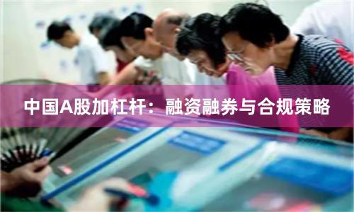 中国A股加杠杆：融资融券与合规策略