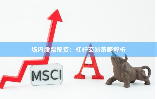 场内股票配资：杠杆交易策略解析