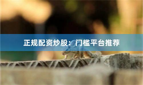 正规配资炒股：门槛平台推荐